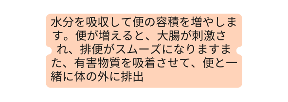 水分を吸収して便の容積を増やします 便が増えると 大腸が刺激さ れ 排便がスムーズになりますまた 有害物質を吸着させて 便と一緒に体の外に排出