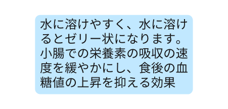 水に溶けやすく 水に溶けるとゼリー状になります 小腸での栄養素の吸収の速度を緩やかにし 食後の血糖値の上昇を抑える効果